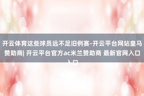 开云体育这些球员远不足旧例赛-开云平台网站皇马赞助商| 开云平台官方ac米兰赞助商 最新官网入口