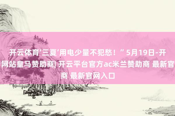 开云体育‘三夏’用电少量不犯愁！”5月19日-开云平台网站皇马赞助商| 开云平台官方ac米兰赞助商 最新官网入口