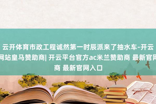 云开体育市政工程诚然第一时辰派来了抽水车-开云平台网站皇马赞助商| 开云平台官方ac米兰赞助商 最新官网入口