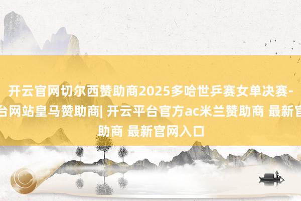 开云官网切尔西赞助商2025多哈世乒赛女单决赛-开云平台网站皇马赞助商| 开云平台官方ac米兰赞助商 最新官网入口