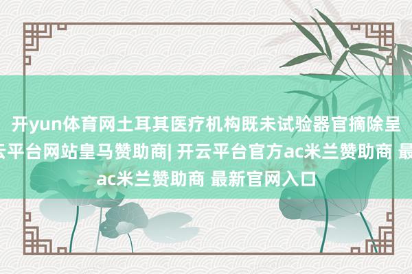 开yun体育网土耳其医疗机构既未试验器官摘除呈报义务-开云平台网站皇马赞助商| 开云平台官方ac米兰赞助商 最新官网入口