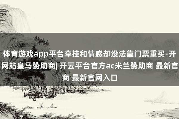 体育游戏app平台牵挂和情感却没法靠门票重买-开云平台网站皇马赞助商| 开云平台官方ac米兰赞助商 最新官网入口