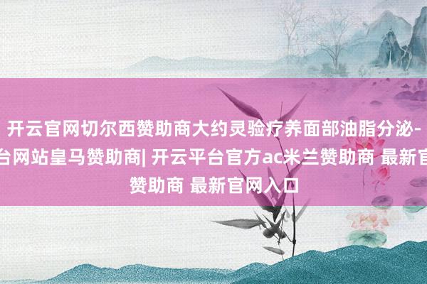 开云官网切尔西赞助商大约灵验疗养面部油脂分泌-开云平台网站皇马赞助商| 开云平台官方ac米兰赞助商 最新官网入口