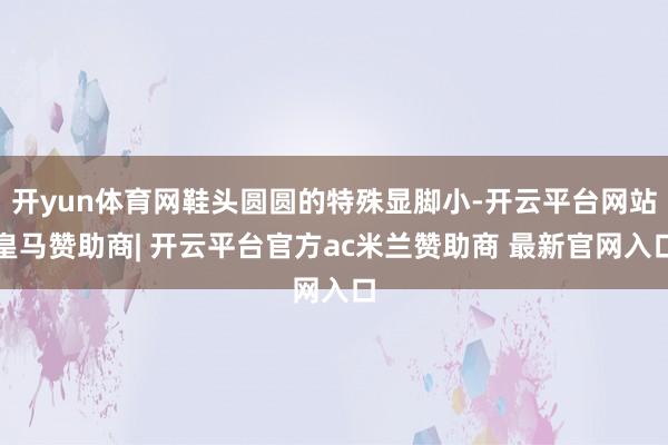 开yun体育网鞋头圆圆的特殊显脚小-开云平台网站皇马赞助商| 开云平台官方ac米兰赞助商 最新官网入口