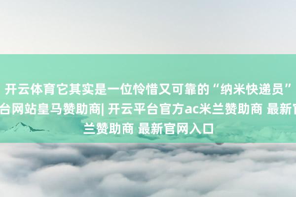 开云体育它其实是一位怜惜又可靠的“纳米快递员”-开云平台网站皇马赞助商| 开云平台官方ac米兰赞助商 最新官网入口