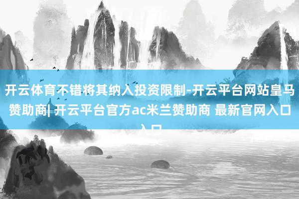 开云体育不错将其纳入投资限制-开云平台网站皇马赞助商| 开云平台官方ac米兰赞助商 最新官网入口