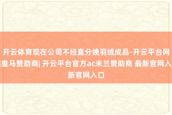 开云体育现在公司不径直分娩羽绒成品-开云平台网站皇马赞助商| 开云平台官方ac米兰赞助商 最新官网入口