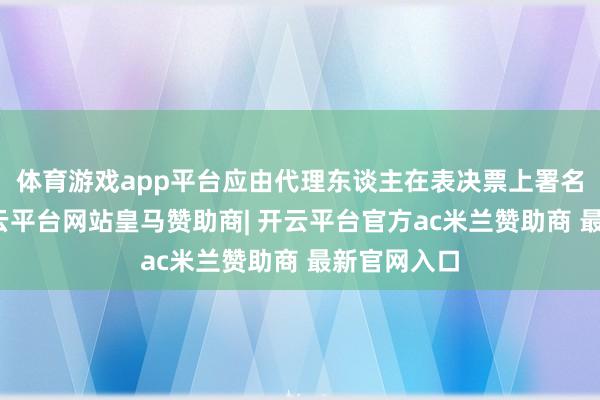 体育游戏app平台应由代理东谈主在表决票上署名或盖印-开云平台网站皇马赞助商| 开云平台官方ac米兰赞助商 最新官网入口