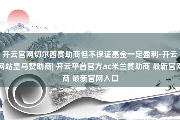 开云官网切尔西赞助商但不保证基金一定盈利-开云平台网站皇马赞助商| 开云平台官方ac米兰赞助商 最新官网入口