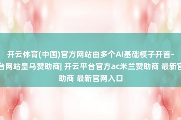 开云体育(中国)官方网站由多个AI基础模子开首-开云平台网站皇马赞助商| 开云平台官方ac米兰赞助商 最新官网入口