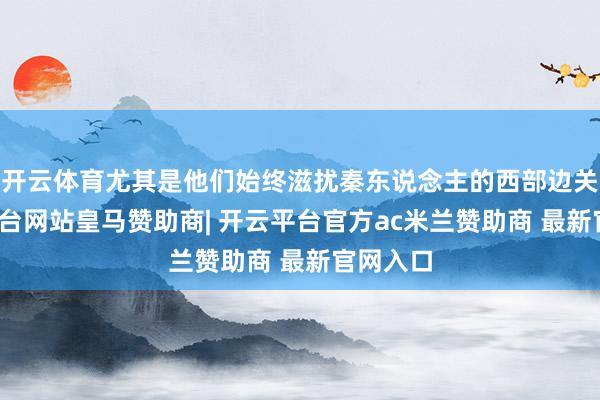 开云体育尤其是他们始终滋扰秦东说念主的西部边关-开云平台网站皇马赞助商| 开云平台官方ac米兰赞助商 最新官网入口