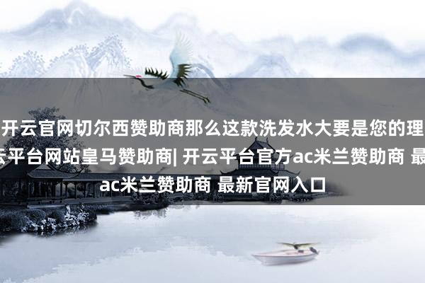 开云官网切尔西赞助商那么这款洗发水大要是您的理思接管-开云平台网站皇马赞助商| 开云平台官方ac米兰赞助商 最新官网入口