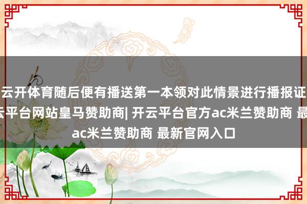 云开体育随后便有播送第一本领对此情景进行播报证据注解-开云平台网站皇马赞助商| 开云平台官方ac米兰赞助商 最新官网入口