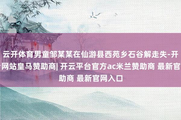云开体育男童邹某某在仙游县西苑乡石谷解走失-开云平台网站皇马赞助商| 开云平台官方ac米兰赞助商 最新官网入口