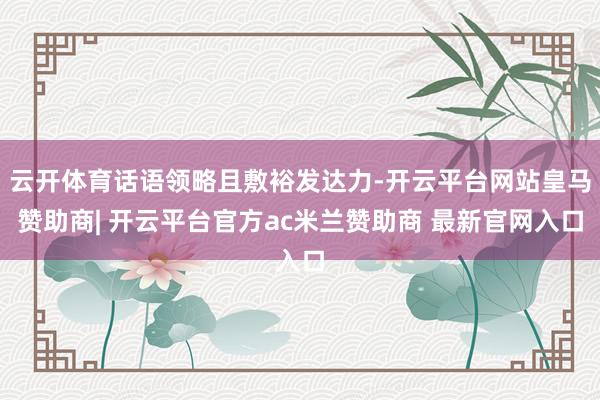 云开体育话语领略且敷裕发达力-开云平台网站皇马赞助商| 开云平台官方ac米兰赞助商 最新官网入口