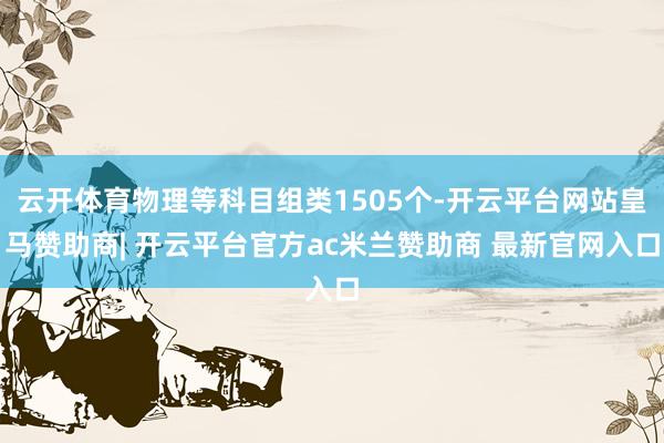 云开体育物理等科目组类1505个-开云平台网站皇马赞助商| 开云平台官方ac米兰赞助商 最新官网入口