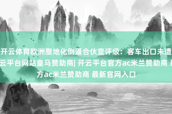 开云体育欧洲腹地化倒逼合伙壹评级：客车出口未遭全面禁入-开云平台网站皇马赞助商| 开云平台官方ac米兰赞助商 最新官网入口