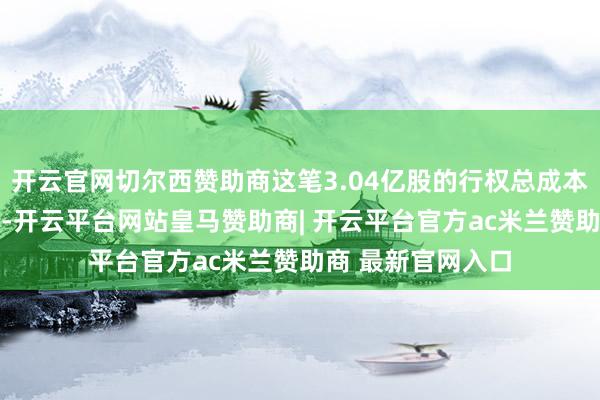 开云官网切尔西赞助商这笔3.04亿股的行权总成本约71亿好意思元-开云平台网站皇马赞助商| 开云平台官方ac米兰赞助商 最新官网入口