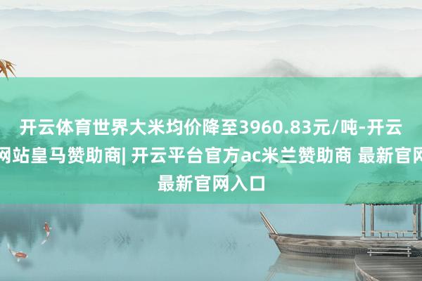 开云体育世界大米均价降至3960.83元/吨-开云平台网站皇马赞助商| 开云平台官方ac米兰赞助商 最新官网入口