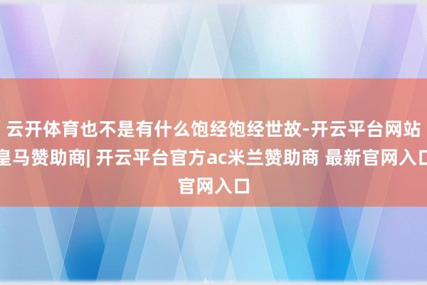 云开体育也不是有什么饱经饱经世故-开云平台网站皇马赞助商| 开云平台官方ac米兰赞助商 最新官网入口