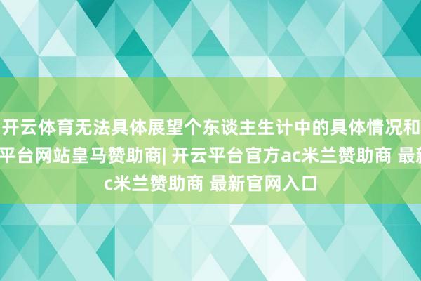 开云体育无法具体展望个东谈主生计中的具体情况和事件-开云平台网站皇马赞助商| 开云平台官方ac米兰赞助商 最新官网入口