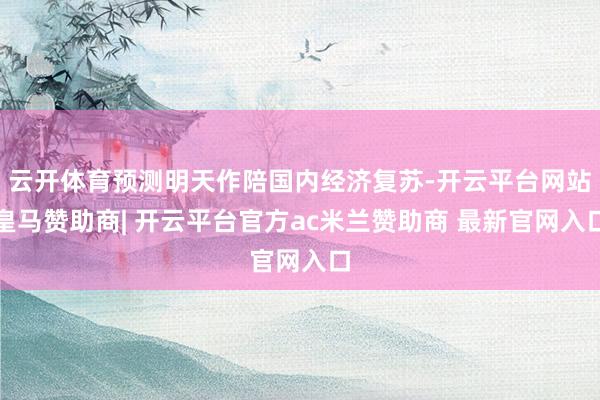 云开体育预测明天作陪国内经济复苏-开云平台网站皇马赞助商| 开云平台官方ac米兰赞助商 最新官网入口