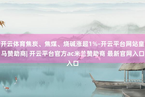 开云体育焦炭、焦煤、烧碱涨超1%-开云平台网站皇马赞助商| 开云平台官方ac米兰赞助商 最新官网入口