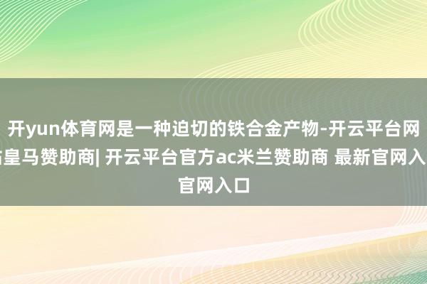 开yun体育网是一种迫切的铁合金产物-开云平台网站皇马赞助商| 开云平台官方ac米兰赞助商 最新官网入口