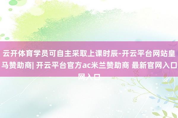 云开体育学员可自主采取上课时辰-开云平台网站皇马赞助商| 开云平台官方ac米兰赞助商 最新官网入口