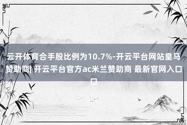 云开体育合手股比例为10.7%-开云平台网站皇马赞助商| 开云平台官方ac米兰赞助商 最新官网入口
