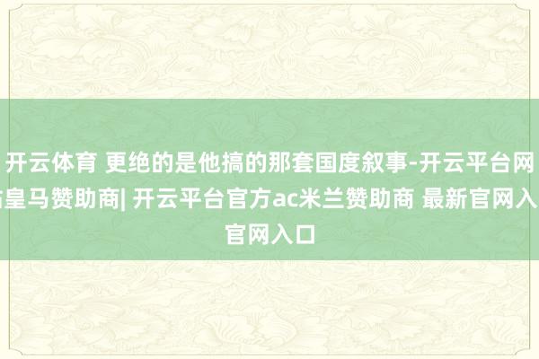 开云体育 更绝的是他搞的那套国度叙事-开云平台网站皇马赞助商| 开云平台官方ac米兰赞助商 最新官网入口