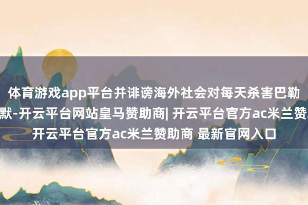 体育游戏app平台并诽谤海外社会对每天杀害巴勒斯坦东谈主的千里默-开云平台网站皇马赞助商| 开云平台官方ac米兰赞助商 最新官网入口