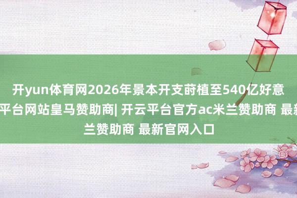 开yun体育网2026年景本开支莳植至540亿好意思元-开云平台网站皇马赞助商| 开云平台官方ac米兰赞助商 最新官网入口