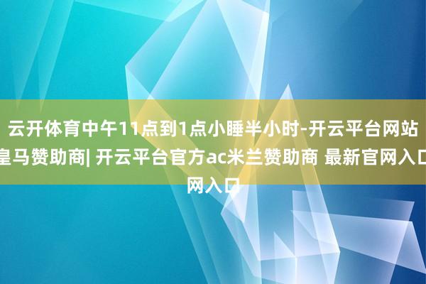 云开体育中午11点到1点小睡半小时-开云平台网站皇马赞助商| 开云平台官方ac米兰赞助商 最新官网入口