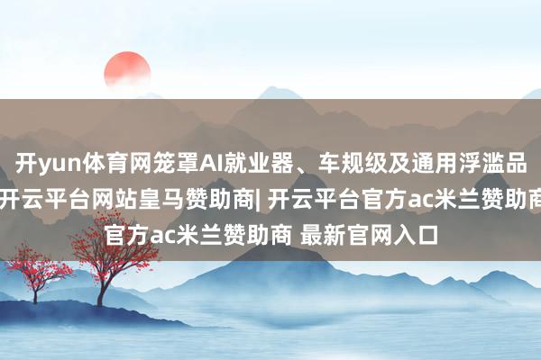 开yun体育网笼罩AI就业器、车规级及通用浮滥品类全系列居品-开云平台网站皇马赞助商| 开云平台官方ac米兰赞助商 最新官网入口