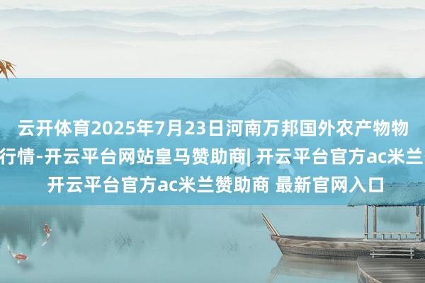云开体育2025年7月23日河南万邦国外农产物物流股份有限公司价钱行情-开云平台网站皇马赞助商| 开云平台官方ac米兰赞助商 最新官网入口