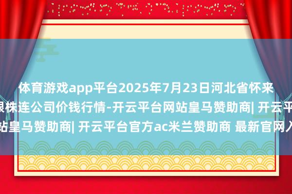 体育游戏app平台2025年7月23日河北省怀来县京西果菜批发阛阓有限株连公司价钱行情-开云平台网站皇马赞助商| 开云平台官方ac米兰赞助商 最新官网入口