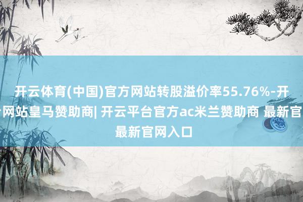 开云体育(中国)官方网站转股溢价率55.76%-开云平台网站皇马赞助商| 开云平台官方ac米兰赞助商 最新官网入口