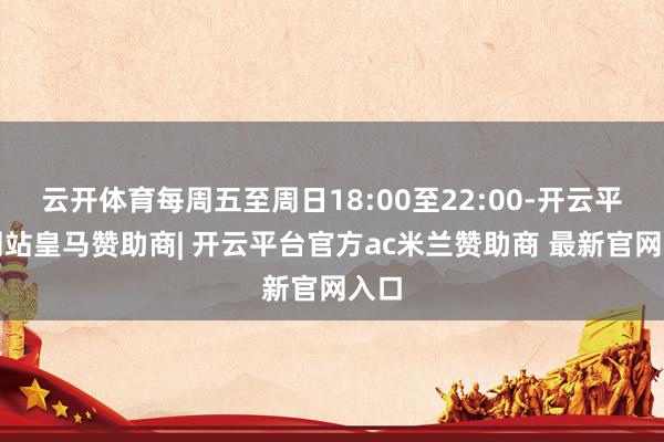 云开体育每周五至周日18:00至22:00-开云平台网站皇马赞助商| 开云平台官方ac米兰赞助商 最新官网入口