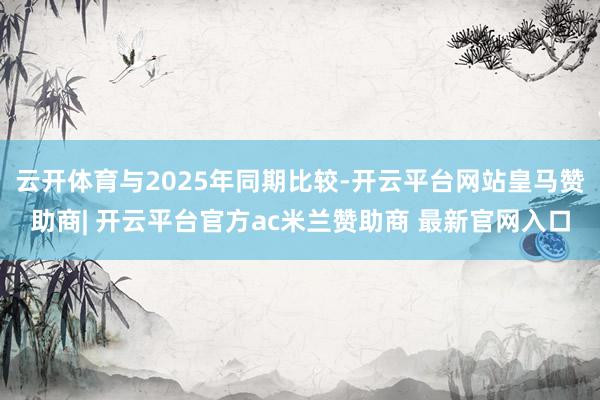云开体育与2025年同期比较-开云平台网站皇马赞助商| 开云平台官方ac米兰赞助商 最新官网入口