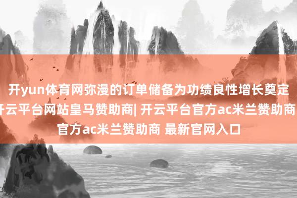 开yun体育网弥漫的订单储备为功绩良性增长奠定了坚实基础-开云平台网站皇马赞助商| 开云平台官方ac米兰赞助商 最新官网入口