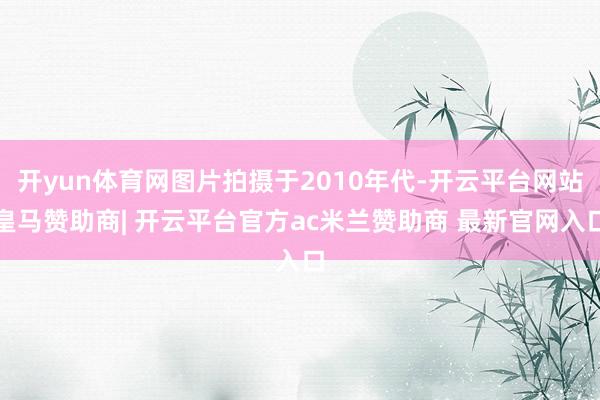 开yun体育网图片拍摄于2010年代-开云平台网站皇马赞助商| 开云平台官方ac米兰赞助商 最新官网入口