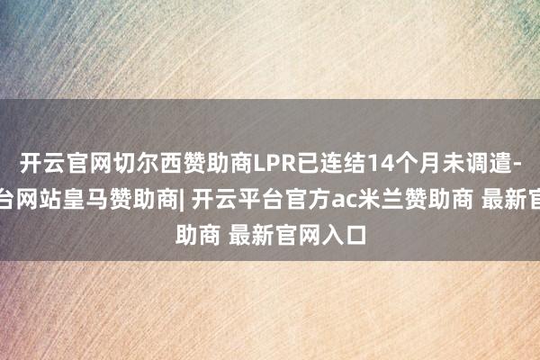 开云官网切尔西赞助商LPR已连结14个月未调遣-开云平台网站皇马赞助商| 开云平台官方ac米兰赞助商 最新官网入口