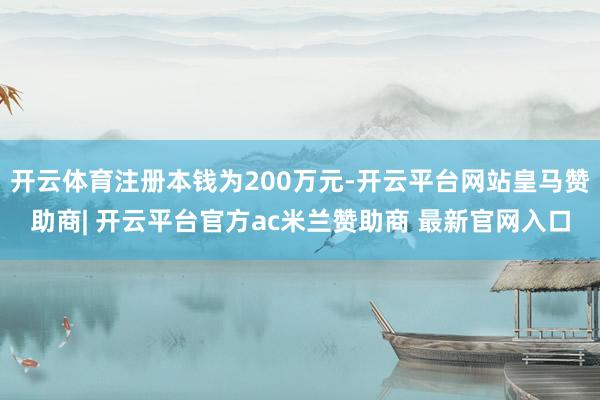 开云体育注册本钱为200万元-开云平台网站皇马赞助商| 开云平台官方ac米兰赞助商 最新官网入口