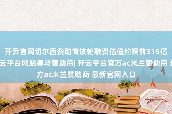 开云官网切尔西赞助商该轮融资估值约投前315亿好意思元-开云平台网站皇马赞助商| 开云平台官方ac米兰赞助商 最新官网入口