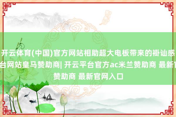开云体育(中国)官方网站相助超大电板带来的褂讪感-开云平台网站皇马赞助商| 开云平台官方ac米兰赞助商 最新官网入口