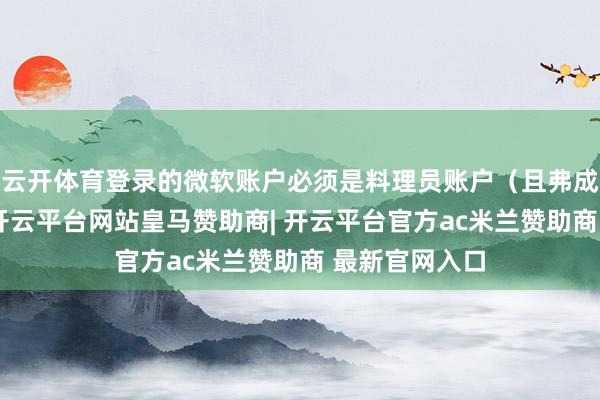 云开体育登录的微软账户必须是料理员账户(且弗成是子账户)-开云平台网站皇马赞助商| 开云平台官方ac米兰赞助商 最新官网入口