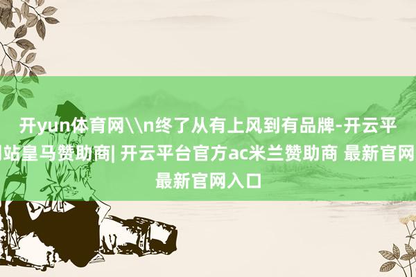 开yun体育网\n终了从有上风到有品牌-开云平台网站皇马赞助商| 开云平台官方ac米兰赞助商 最新官网入口