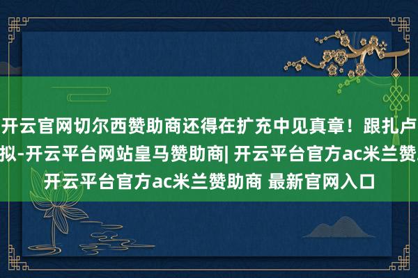 开云官网切尔西赞助商还得在扩充中见真章！跟扎卢日内和瑟尔斯基比拟-开云平台网站皇马赞助商| 开云平台官方ac米兰赞助商 最新官网入口