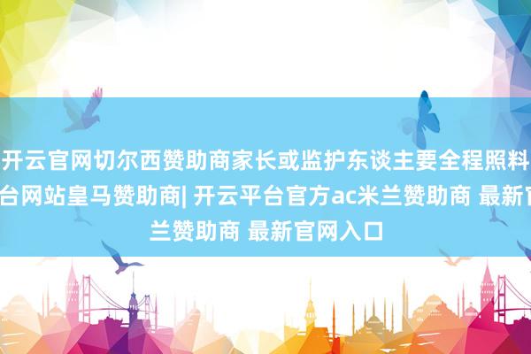 开云官网切尔西赞助商家长或监护东谈主要全程照料-开云平台网站皇马赞助商| 开云平台官方ac米兰赞助商 最新官网入口